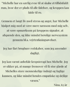 “Jeg kan på det varmeste anbefale kropsterapi hos Michelle. Hun tager dig i hånden, og guider dig på rolig og tryg vis igennem de oplevelser, du får i krop og sind under en behandling.   Michelle er meget professionel, og du kan trygt stole på, at hun hjælper dig i det tempo og på den måde, som passer til dig.   Gennem mine behandlinger hos Michelle har jeg lært, hvordan min krop føles, når jeg har det godt, og jeg har lært teknikker til at få ro på og finde tilbage til den tilstand, hvis hovedet eller kroppen bliver urolig.   Michelle er meget respektfuld og omsorgsfuld, og det er vigtigt, så man tør give sig hen og få det fulde udbytte af behandlingerne.”